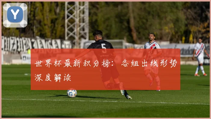 世界杯最新积分榜:各组出线形势深度解读